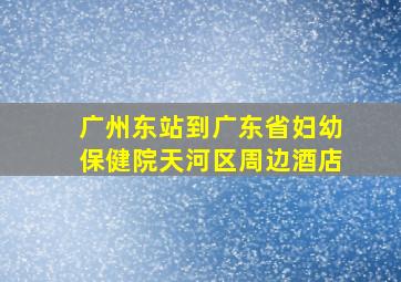 广州东站到广东省妇幼保健院天河区周边酒店