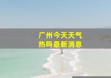 广州今天天气热吗最新消息