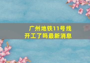 广州地铁11号线开工了吗最新消息