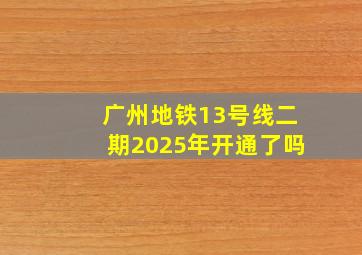 广州地铁13号线二期2025年开通了吗