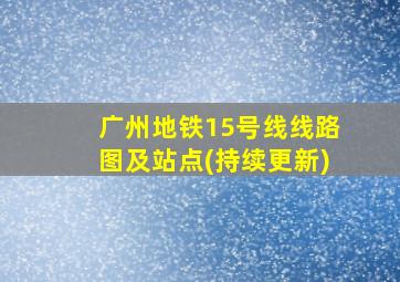 广州地铁15号线线路图及站点(持续更新)