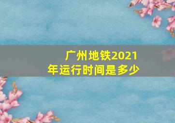 广州地铁2021年运行时间是多少