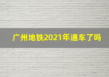 广州地铁2021年通车了吗