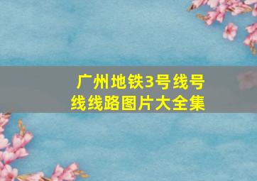 广州地铁3号线号线线路图片大全集