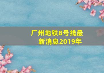 广州地铁8号线最新消息2019年