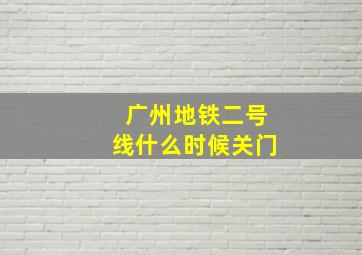 广州地铁二号线什么时候关门