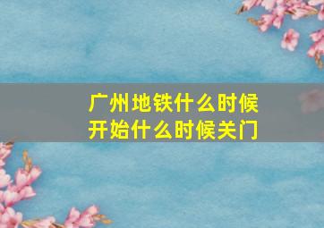 广州地铁什么时候开始什么时候关门