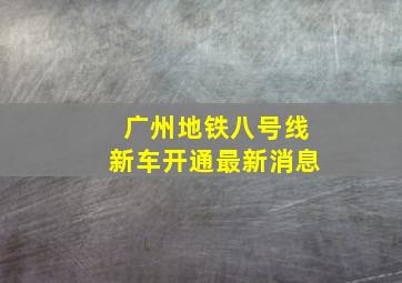 广州地铁八号线新车开通最新消息