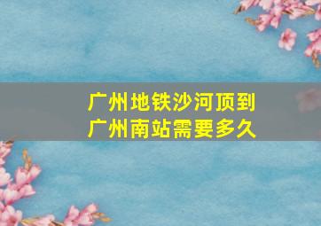 广州地铁沙河顶到广州南站需要多久