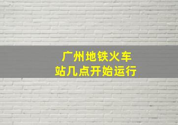 广州地铁火车站几点开始运行