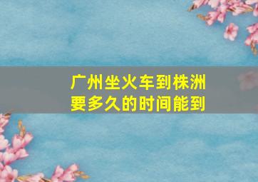 广州坐火车到株洲要多久的时间能到