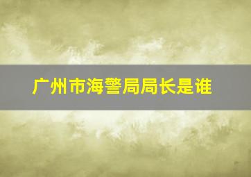 广州市海警局局长是谁