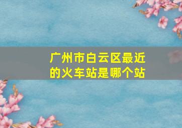 广州市白云区最近的火车站是哪个站