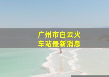 广州市白云火车站最新消息