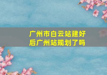 广州市白云站建好后广州站规划了吗