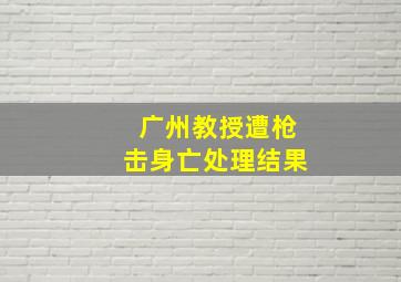 广州教授遭枪击身亡处理结果