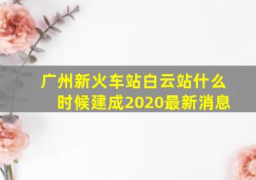 广州新火车站白云站什么时候建成2020最新消息