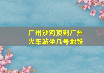 广州沙河顶到广州火车站坐几号地铁