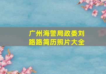 广州海警局政委刘路路简历照片大全