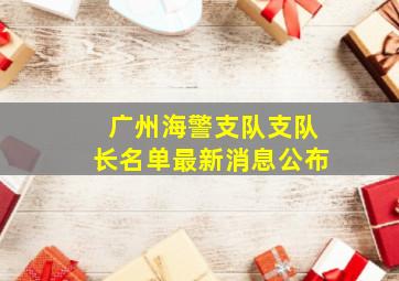 广州海警支队支队长名单最新消息公布