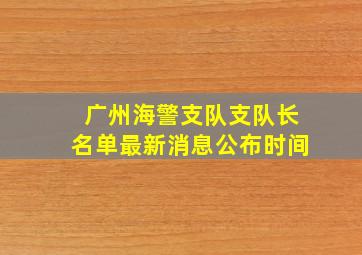 广州海警支队支队长名单最新消息公布时间