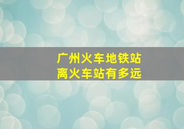 广州火车地铁站离火车站有多远