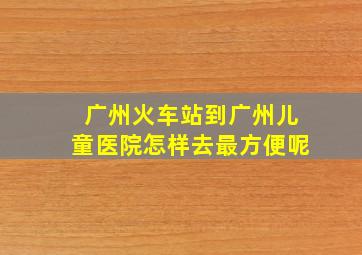 广州火车站到广州儿童医院怎样去最方便呢