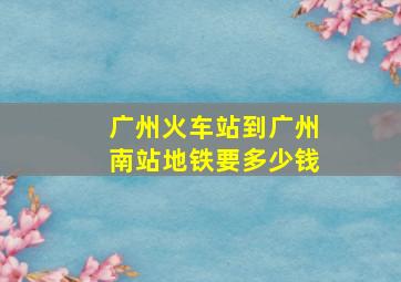 广州火车站到广州南站地铁要多少钱