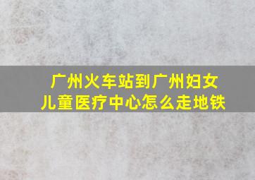 广州火车站到广州妇女儿童医疗中心怎么走地铁