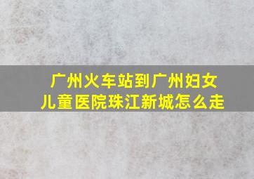 广州火车站到广州妇女儿童医院珠江新城怎么走