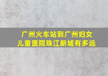 广州火车站到广州妇女儿童医院珠江新城有多远