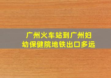 广州火车站到广州妇幼保健院地铁出口多远