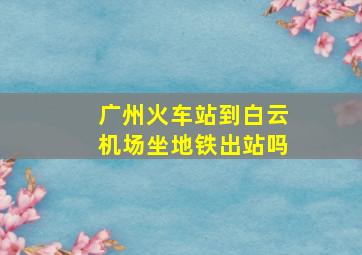 广州火车站到白云机场坐地铁出站吗