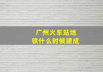 广州火车站地铁什么时候建成