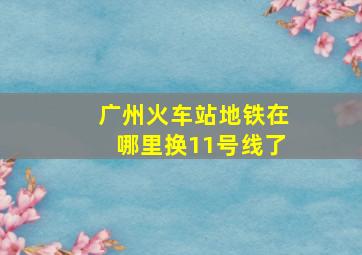 广州火车站地铁在哪里换11号线了