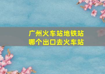 广州火车站地铁站哪个出口去火车站