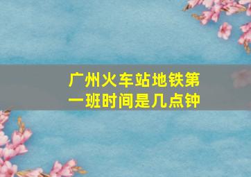 广州火车站地铁第一班时间是几点钟