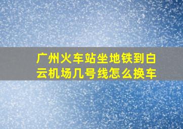 广州火车站坐地铁到白云机场几号线怎么换车