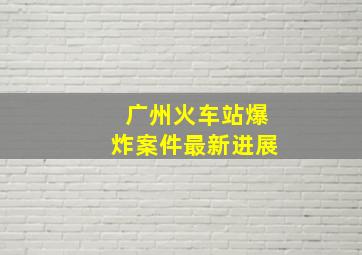 广州火车站爆炸案件最新进展