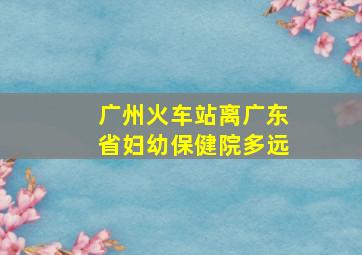 广州火车站离广东省妇幼保健院多远