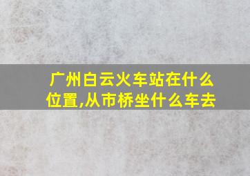 广州白云火车站在什么位置,从市桥坐什么车去