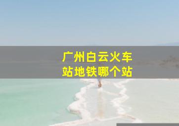 广州白云火车站地铁哪个站