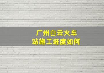 广州白云火车站施工进度如何