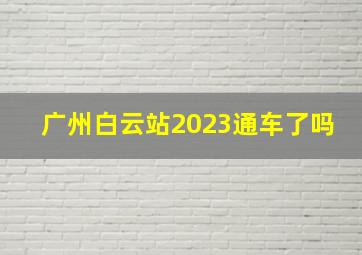 广州白云站2023通车了吗