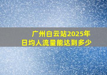 广州白云站2025年日均人流量能达到多少