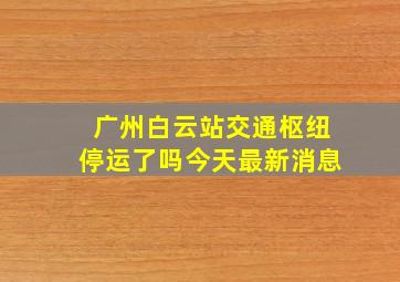 广州白云站交通枢纽停运了吗今天最新消息