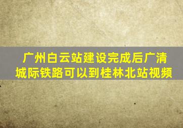 广州白云站建设完成后广清城际铁路可以到桂林北站视频