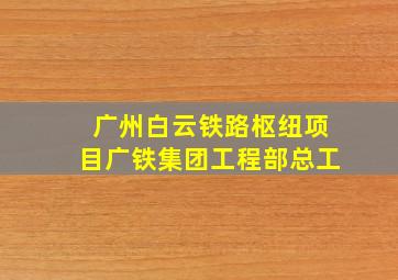 广州白云铁路枢纽项目广铁集团工程部总工