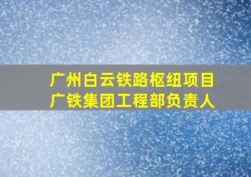 广州白云铁路枢纽项目广铁集团工程部负责人