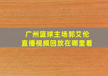 广州篮球主场郭艾伦直播视频回放在哪里看